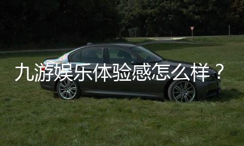 九游娱乐体验感怎么样？深度评测、优缺点与真实用户反馈