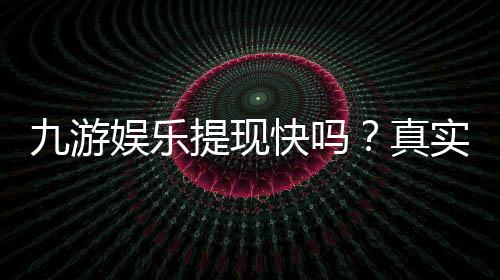 九游娱乐提现快吗？真实到账速度、手续费及新手提现攻略