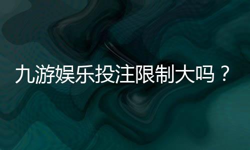 九游娱乐投注限制大吗？新手必看投注额度、单注与单日上限全解析