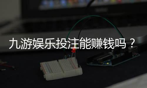 九游娱乐投注能赚钱吗？真实盈利可能性、风险与避坑攻略