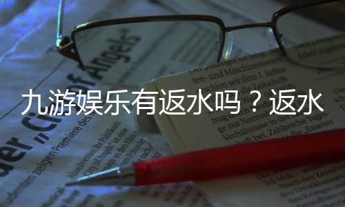 九游娱乐有返水吗？返水比例、计算方式与领取攻略一次看懂