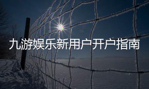 九游娱乐新用户开户指南：注册流程、实名认证与首充攻略
