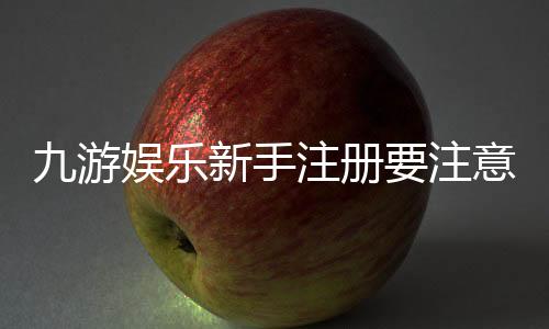 九游娱乐新手注册要注意什么？注册流程、实名认证与安全防骗全面攻略
