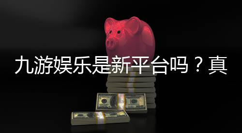 九游娱乐是新平台吗？真相揭秘与注册、玩法及安全性全面评测