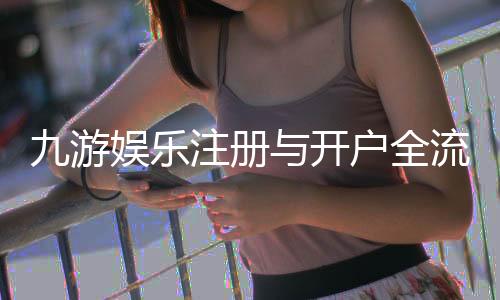 九游娱乐注册与开户全流程详解：新手图文步骤、实名认证与常见问题
