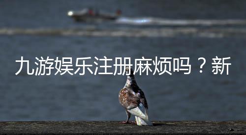 九游娱乐注册麻烦吗？新手注册流程、常见问题与快速解决指南
