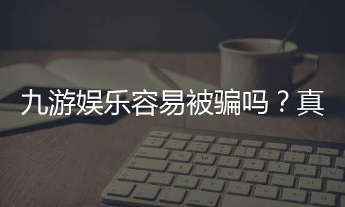 九游娱乐容易被骗吗？真实用户反馈、风险评估与防骗全攻略