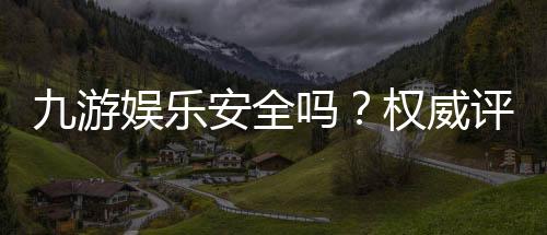 九游娱乐安全吗？权威评测：资质认证、支付安全与用户投诉一次看懂