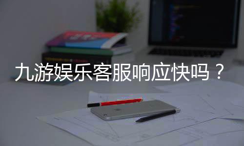 九游娱乐客服响应快吗？实测响应时间、服务质量与常见问题处理详解