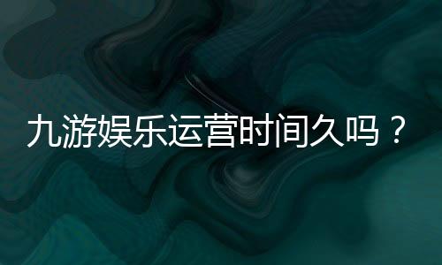 九游娱乐运营时间久吗？平台成立年限、口碑与安全性全面解析