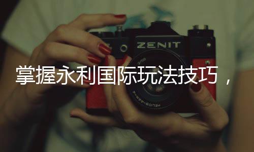 掌握永利国际玩法技巧，让你在赌场中游刃有余