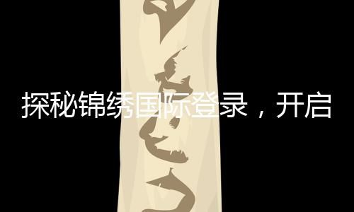 探秘锦绣国际登录，开启全新生活旅程
