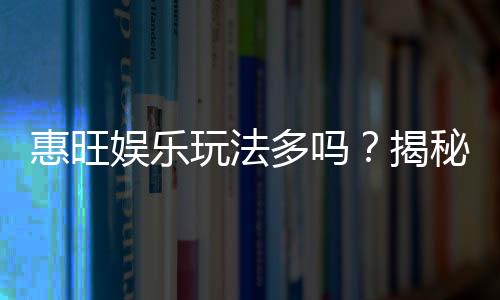 惠旺娱乐玩法多吗？揭秘其丰富游戏种类与特色玩法