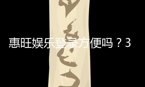 惠旺娱乐登录方便吗？3分钟快速注册与登录全攻略