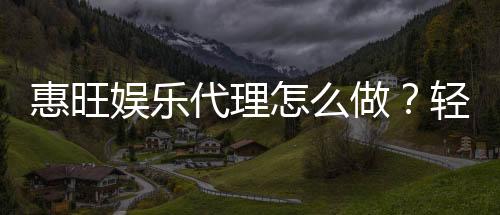 惠旺娱乐代理怎么做？轻松掌握申请流程与盈利技巧
