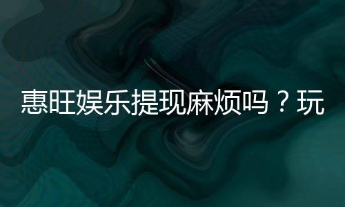 惠旺娱乐提现麻烦吗？玩家实测到账速度与技巧分享