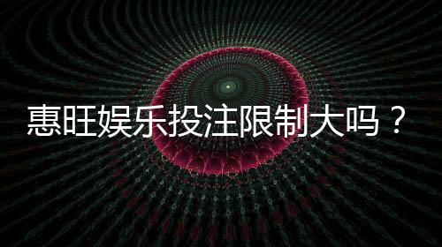 惠旺娱乐投注限制大吗？资深玩家解析平台规则与实战策略