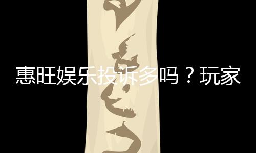 惠旺娱乐投诉多吗？玩家真实反馈与平台服务解析