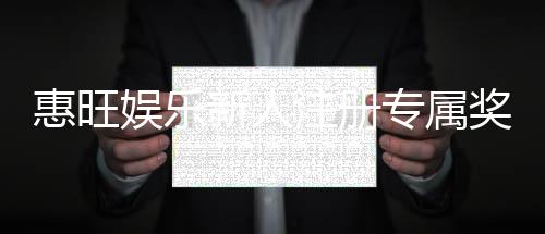 惠旺娱乐新人注册专属奖励：首存礼包与高额返利等你拿