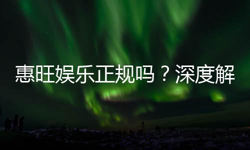 惠旺娱乐正规吗？深度解析其资质与玩家真实体验