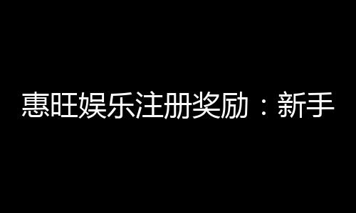 惠旺娱乐注册奖励：新手首存礼金高达888元