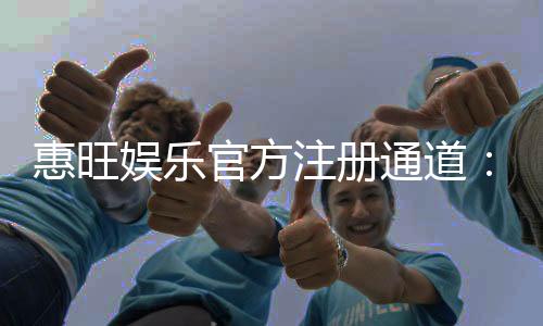 惠旺娱乐官方注册通道：快速开户享首存礼金与独家优惠