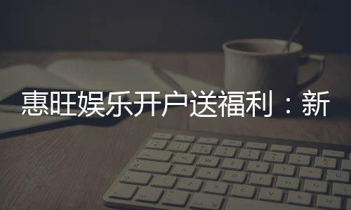 惠旺娱乐开户送福利：新会员专享豪礼首存即赠888元