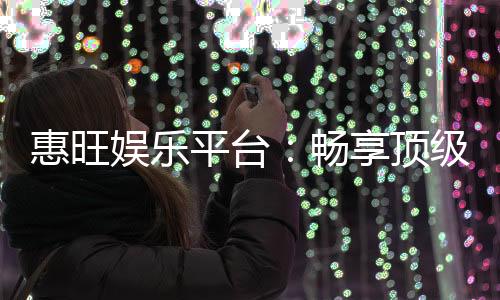 惠旺娱乐平台：畅享顶级棋牌电游的奢华体验