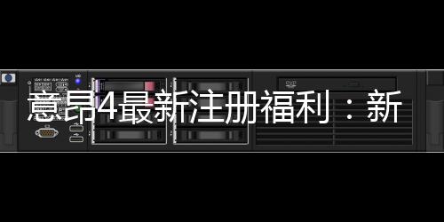 意昂4最新注册福利：新会员专享豪礼与高额返利活动
