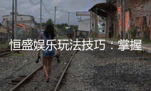 恒盛娱乐玩法技巧：掌握这几点让你轻松赢牌