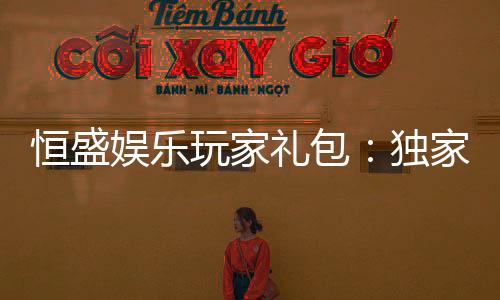 恒盛娱乐玩家礼包：独家礼遇与高额回馈等你领取