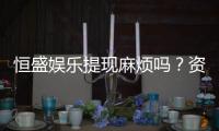 恒盛娱乐提现麻烦吗？资深玩家解析提现流程与到账时效