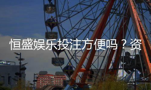 恒盛娱乐投注方便吗？资深玩家实测存取款与游戏体验