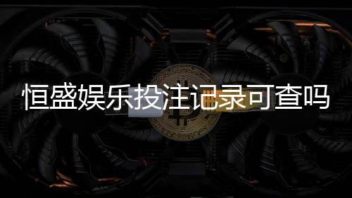 恒盛娱乐投注记录可查吗？一文详解查询方法与注意事项