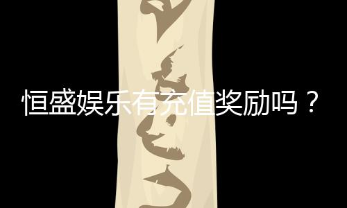 恒盛娱乐有充值奖励吗？揭秘最新充值优惠与福利活动
