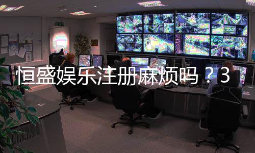 恒盛娱乐注册麻烦吗？3分钟快速开户全流程解析