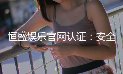 恒盛娱乐官网认证：安全可靠的在线娱乐平台首选