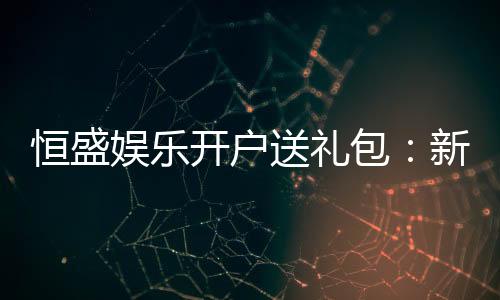 恒盛娱乐开户送礼包：新会员专享豪礼首存即送大礼包