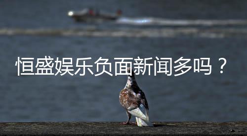 恒盛娱乐负面新闻多吗？深度解析其真实性与玩家评价