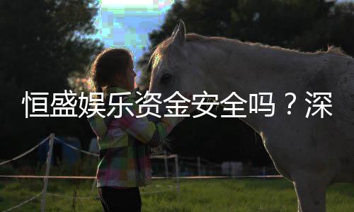 恒盛娱乐资金安全吗？深度解析平台资金保障措施