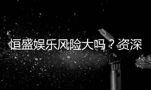恒盛娱乐风险大吗？资深玩家揭秘真实体验与防坑指南