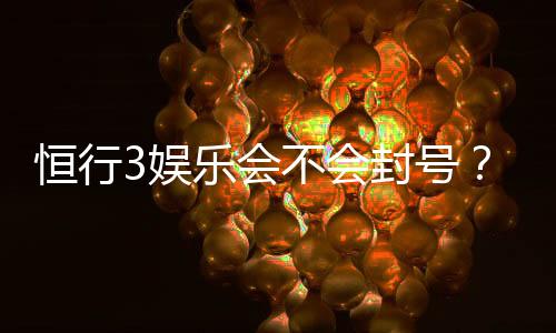 恒行3娱乐会不会封号？深度解析账号安全与防封技巧