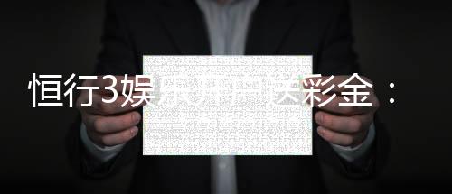 恒行3娱乐开户送彩金：新会员专享彩金福利大放送