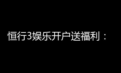 恒行3娱乐开户送福利：新会员专享豪礼首存即赠彩金！