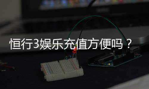 恒行3娱乐充值方便吗？资深玩家解析充值流程与到账速度