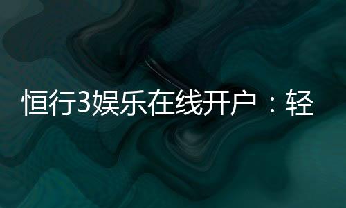 恒行3娱乐在线开户：轻松注册畅享顶级棋牌电游盛宴