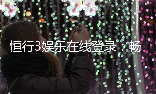 恒行3娱乐在线登录：畅享顶级棋牌电游的尊贵体验