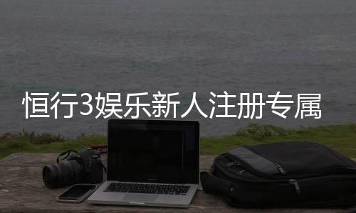 恒行3娱乐新人注册专属大礼包：首存即送588元彩金与VIP特权