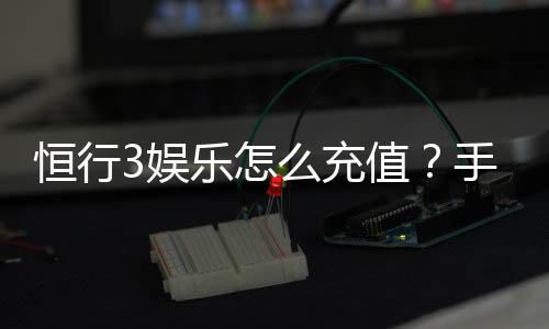恒行3娱乐怎么充值？手把手教你快速到账流程