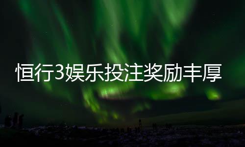 恒行3娱乐投注奖励丰厚吗？深度解析其返利机制与玩家实测反馈
